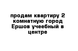 продам квартиру 2 комнатную город Ершов учеебный в центре